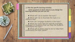 2. Plan the specific learning activities
Some questions to think about as you design the
learning activities you will use are:
★ What will I do to explain the topic?
★ What will I do to illustrate the topic in a
different way?
★ How can I engage students in the topic?
★ What are some relevant real-life examples,
analogies or situations that can help the students
understand the topic?
★ What will students need to do to help them
understand the topic better?
 