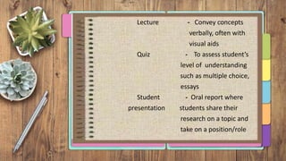 Lecture - Convey concepts
verbally, often with
visual aids
Quiz - To assess student’s
level of understanding
such as multiple choice,
essays
Student - Oral report where
presentation students share their
research on a topic and
take on a position/role
 