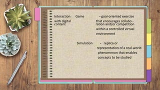 Interaction Game - goal-oriented exercise
with digital that encourages collabo -
content ration and/or competition
within a controlled virtual
environment
Simulation - replica or
representation of a real-world
phenomenon that enables
concepts to be studied
 