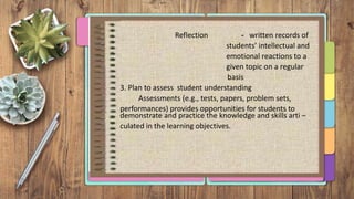 Reflection - written records of
students’ intellectual and
emotional reactions to a
given topic on a regular
basis
3. Plan to assess student understanding
Assessments (e.g., tests, papers, problem sets,
performances) provides opportunities for students to
demonstrate and practice the knowledge and skills arti –
culated in the learning objectives.
 