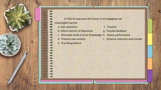 4. Plan to sequence the lesson in an engaging and
meaningful manner
a. Gain attention. f. Practice
b. Inform learner of objectives g. Provide feedback
c. Stimulate recall of prior knowledge h. Assess performance
d. Present new content i. Enhance retention and transfer
e. Provide guidance
 