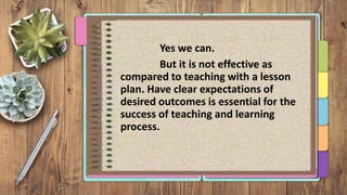 Yes we can.
But it is not effective as
compared to teaching with a lesson
plan. Have clear expectations of
desired outcomes is essential for the
success of teaching and learning
process.
 