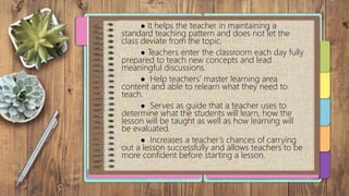 ● It helps the teacher in maintaining a
standard teaching pattern and does not let the
class deviate from the topic.
● Teachers enter the classroom each day fully
prepared to teach new concepts and lead
meaningful discussions.
● Help teachers’ master learning area
content and able to relearn what they need to
teach.
● Serves as guide that a teacher uses to
determine what the students will learn, how the
lesson will be taught as well as how learning will
be evaluated.
● Increases a teacher’s chances of carrying
out a lesson successfully and allows teachers to be
more confident before starting a lesson.
 