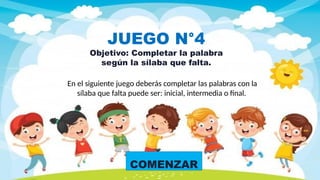 COMENZAR
JUEGO N°4
Objetivo: Completar la palabra
según la sílaba que falta.
En el siguiente juego deberás completar las palabras con la
sílaba que falta puede ser: inicial, intermedia o final.
 