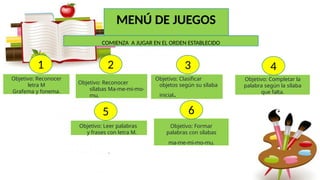 Objetivo: Reconocer
letra M
Grafema y fonema.
Objetivo: Clasificar
objetos según su sílaba
inicial.
Objetivo: Completar la
palabra según la sílaba
que falta.
Objetivo: Leer palabras
y frases con letra M.
.
MENÚ DE JUEGOS
1 4
3
2
COMIENZA A JUGAR EN EL ORDEN ESTABLECIDO
Objetivo: Formar
palabras con sílabas
ma-me-mi-mo-mu.
5 6
Objetivo: Reconocer
sílabas Ma-me-mi-mo-
mu.
 