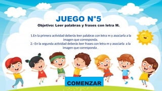 COMENZAR
JUEGO N°5
Objetivo: Leer palabras y frases con letra M.
1.En la primera actividad deberás leer palabras con letra m y asociarla a la
imagen que corresponda.
2.- En la segunda actividad deberás leer frases con letra m y asociarla a la
imagen que corresponda .
 