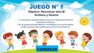 COMENZAR
JUEGO N° 1
Objetivo: Reconocer letra M
Grafema y fonema
1.- En la primera actividad deberás reconocer el grafema de la letra M
mayúscula y minúscula.
2.-En la segunda actividad deberás ir nombrando uno a uno los objetos
y luego reconocer solo aquellos que comiencen con fonema m.
 