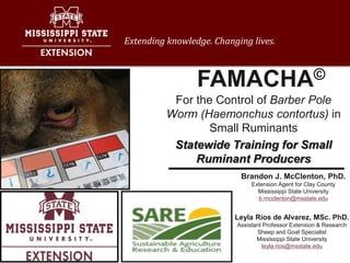 Extending knowledge. Changing lives.
Leyla Rios de Alvarez, MSc. PhD.
Assistant Professor Extension & Research
Sheep and Goat Specialist
Mississippi State University
leyla.rios@msstate.edu
For the Control of Barber Pole
Worm (Haemonchus contortus) in
Small Ruminants
Statewide Training for Small
Ruminant Producers
Brandon J. McClenton, PhD.
Extension Agent for Clay County
Mississippi State University
b.mcclenton@msstate.edu
FAMACHA©
 