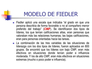 MODELO DE FIEDLER
 Fiedler aplicó una escala que indicaba “el grado en que una
persona describía de forma favorable o no al compañero menor
preferido del trabajo” (CMP). Se identificaron dos tipos de
líderes, los que tenían calificaciones altas, eran personas que
valoraban más las relaciones humanas; las bajas calificaciones,
eran para personas orientadas hacia las tareas.
 La combinación de las tres variables de las situaciones de
liderazgo con los dos tipos de líderes, fueron aplicados en 800
grupos. Se encontró que los líderes con bajo CMP, eran más
efectivos en situaciones donde tenían poder e influencia
moderada. Y los de alto CMP, eran más efectivos en situaciones
extremas (mucho o poco poder e influencia).
 