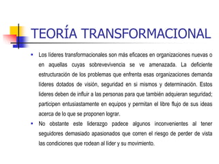 TEORÍA TRANSFORMACIONAL
 Los líderes transformacionales son más eficaces en organizaciones nuevas o
en aquellas cuyas sobrevevivencia se ve amenazada. La deficiente
estructuración de los problemas que enfrenta esas organizaciones demanda
líderes dotados de visión, seguridad en si mismos y determinación. Estos
lideres deben de influir a las personas para que también adquieran seguridad;
participen entusiastamente en equipos y permitan el libre flujo de sus ideas
acerca de lo que se proponen lograr.
 No obstante este liderazgo padece algunos inconvenientes al tener
seguidores demasiado apasionados que corren el riesgo de perder de vista
las condiciones que rodean al líder y su movimiento.
 