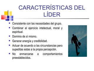 CARACTERÍSTICAS DEL
LÍDER
 Consistente con las necesidades del grupo.
 Combinar el ejercicio intelectual, moral y
espiritual.
 Dominio de sí mismo.
 Generar energía y credibilidad.
 Actuar de acuerdo a las circunstancias pero
supeditas estas a la propia percepción.
 No enmarcarse a comportamientos
preestablecidos.
 