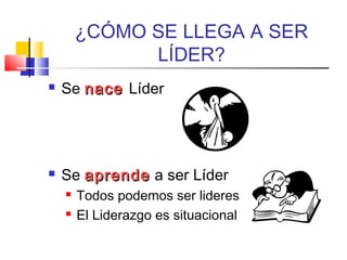 ¿CÓMO SE LLEGA A SER
LÍDER?
 Se nacenace Líder
 Se aprendeaprende a ser Líder
 Todos podemos ser lideres
 El Liderazgo es situacional
 