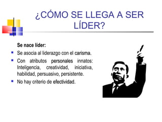 ¿CÓMO SE LLEGA A SER
LÍDER?
Se nace líder:
 Se asocia al liderazgo con el carismacarisma..
 Con atributos personalespersonales innatos:
Inteligencia, creatividad, iniciativa,
habilidad, persuasivo, persistente.
 No hay criterio de efectividadefectividad..
 