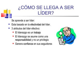 ¿CÓMO SE LLEGA A SER
LÍDER?
Se aprende a ser líder:
 Esta basado en la efectividadefectividad del líder.
 3 atributos del líder efectivo:
 El liderazgo es un trabajotrabajo
 El liderazgo se asume como una
responsabilidadresponsabilidad y no un privilegio
 Genera confianzaconfianza en sus seguidores
 