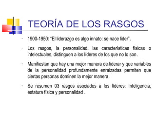 TEORÍA DE LOS RASGOS
- 1900-1950: “El liderazgo es algo innato: se nace lider”.
- Los rasgos, la personalidad, las características físicas o
intelectuales, distinguen a los líderes de los que no lo son.
- Manifiestan que hay una mejor manera de liderar y que variables
de la personalidad profundamente enraizadas permiten que
ciertas personas dominen la mejor manera.
- Se resumen 03 rasgos asociados a los líderes: Inteligencia,
estatura física y personalidad .
 