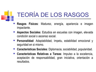 TEORÍA DE LOS RASGOS
 Rasgos Físicos: Madurez, energía, apariencia e imagen
impactante.
 Aspectos Sociales: Estudios en escuelas con imagen, elevada
condición social o ascenso social.
 Personalidad: Adaptabilidad, ímpetu, estabilidad emocional y
seguridad en si mismo.
 Caracteristicas Sociales: Diplomacia, sociabilidad, popularidad.
 Caracteristicas Relativas a Tareas: Impulso a la excelencia,
aceptación de responsabilidad, gran iniciativa, orientación a
resultados.
 