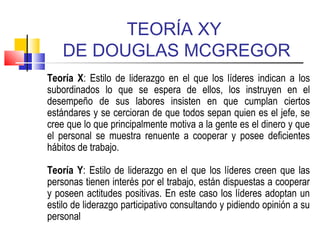 TEORÍA XY
DE DOUGLAS MCGREGOR
Teoría X: Estilo de liderazgo en el que los líderes indican a los
subordinados lo que se espera de ellos, los instruyen en el
desempeño de sus labores insisten en que cumplan ciertos
estándares y se cercioran de que todos sepan quien es el jefe, se
cree que lo que principalmente motiva a la gente es el dinero y que
el personal se muestra renuente a cooperar y posee deficientes
hábitos de trabajo.
Teoría Y: Estilo de liderazgo en el que los líderes creen que las
personas tienen interés por el trabajo, están dispuestas a cooperar
y poseen actitudes positivas. En este caso los líderes adoptan un
estilo de liderazgo participativo consultando y pidiendo opinión a su
personal
 
