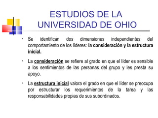 ESTUDIOS DE LA
UNIVERSIDAD DE OHIO
• Se identifican dos dimensiones independientes del
comportamiento de los líderes: la consideración y la estructura
inicial.
• La consideración se refiere al grado en que el líder es sensible
a los sentimientos de las personas del grupo y les presta su
apoyo.
• La estructura inicial valora el grado en que el líder se preocupa
por estructurar los requerimientos de la tarea y las
responsabilidades propias de sus subordinados.
 