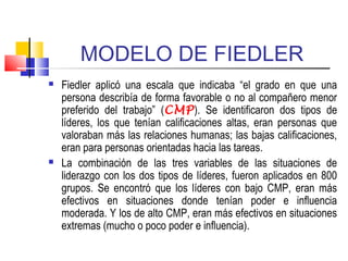 MODELO DE FIEDLER
 Fiedler aplicó una escala que indicaba “el grado en que una
persona describía de forma favorable o no al compañero menor
preferido del trabajo” (CMP). Se identificaron dos tipos de
líderes, los que tenían calificaciones altas, eran personas que
valoraban más las relaciones humanas; las bajas calificaciones,
eran para personas orientadas hacia las tareas.
 La combinación de las tres variables de las situaciones de
liderazgo con los dos tipos de líderes, fueron aplicados en 800
grupos. Se encontró que los líderes con bajo CMP, eran más
efectivos en situaciones donde tenían poder e influencia
moderada. Y los de alto CMP, eran más efectivos en situaciones
extremas (mucho o poco poder e influencia).
 