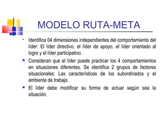 MODELO RUTA-META
 Identifica 04 dimensiones independientes del comportamiento del
líder: El líder directivo, el líder de apoyo, el líder orientado al
logro y el líder participativo.
 Consideran que el líder puede practicar los 4 comportamientos
en situaciones diferentes. Se identifica 2 grupos de factores
situacionales: Las características de los subordinados y el
ambiente de trabajo.
 El líder debe modificar su forma de actuar según sea la
situación.
 
