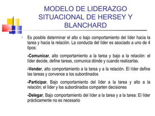 MODELO DE LIDERAZGO
SITUACIONAL DE HERSEY Y
BLANCHARD
• Es posible determinar el alto o bajo comportamiento del líder hacia la
tarea y hacia la relación. La conducta del líder es asociado a uno de 4
tipos:
-Comunicar, alto comportamiento a la tarea y bajo a la relación: el
líder decide, define tareas, comunica dónde y cuando realizarlas.
-Vender, alto comportamiento a la tarea y a la relación. El líder define
las tareas y convence a los subordinados
-Participar, Bajo comportamiento del líder a la tarea y alto a la
relación; el líder y los subordinados comparten decisiones
-Delegar, Bajo comportamiento del líder a la tarea y a la tarea: El líder
prácticamente no es necesario
 