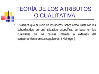 TEORÍA DE LOS ATRIBUTOS
O CUALITATIVA
 Establece que el juicio de los líderes, sobre como tratar con los
subordinados en una situacion específica, se basa en las
cualidades de las causas internas o externas del
comportamiento de sus seguidores. ( Helriegel )
 
