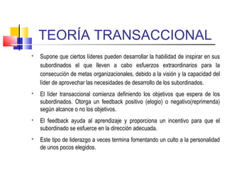 TEORÍA TRANSACCIONAL
 Supone que ciertos líderes pueden desarrollar la habilidad de inspirar en sus
subordinados el que lleven a cabo esfuerzos extraordinarios para la
consecución de metas organizacionales, debido a la visión y la capacidad del
líder de aprovechar las necesidades de desarrollo de los subordinados.
 El líder transaccional comienza definiendo los objetivos que espera de los
subordinados. Otorga un feedback positivo (elogio) o negativo(reprimenda)
según alcance o no los objetivos.
 El feedback ayuda al aprendizaje y proporciona un incentivo para que el
subordinado se esfuerce en la dirección adecuada.
 Este tipo de liderazgo a veces termina fomentando un culto a la personalidad
de unos pocos elegidos.
 