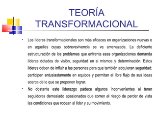 TEORÍA
TRANSFORMACIONAL
 Los líderes transformacionales son más eficaces en organizaciones nuevas o
en aquellas cuyas sobrevevivencia se ve amenazada. La deficiente
estructuración de los problemas que enfrenta esas organizaciones demanda
líderes dotados de visión, seguridad en si mismos y determinación. Estos
lideres deben de influir a las personas para que también adquieran seguridad;
participen entusiastamente en equipos y permitan el libre flujo de sus ideas
acerca de lo que se proponen lograr.
 No obstante este liderazgo padece algunos inconvenientes al tener
seguidores demasiado apasionados que corren el riesgo de perder de vista
las condiciones que rodean al líder y su movimiento.
 
