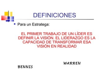 DEFINICIONES
 Para un Estratega:
EL PRIMER TRABAJO DE UN LÍDER ES
DEFINIR LA VISIÓN. EL LIDERAZGO ES LA
CAPACIDAD DE TRANSFORMAR ESA
VISIÓN EN REALIDAD
WARREN
BENNIS
 