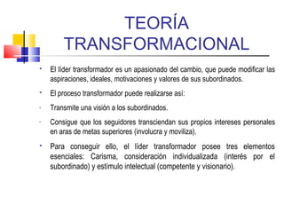 TEORÍA
TRANSFORMACIONAL
 El líder transformador es un apasionado del cambio, que puede modificar las
aspiraciones, ideales, motivaciones y valores de sus subordinados.
 El proceso transformador puede realizarse así:
- Transmite una visión a los subordinados.
- Consigue que los seguidores transciendan sus propios intereses personales
en aras de metas superiores (involucra y moviliza).
 Para conseguir ello, el líder transformador posee tres elementos
esenciales: Carisma, consideración individualizada (interés por el
subordinado) y estímulo intelectual (competente y visionario).
 