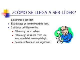 ¿CÓMO SE LLEGA A SER LÍDER?
Se aprende a ser líder:
 Esta basado en la efectividad del líder.
 3 atributos del líder efectivo:
 El liderazgo es un trabajo
 El liderazgo se asume como una
responsabilidad y no un privilegio
 Genera confianza en sus seguidores
 