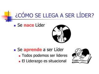 ¿CÓMO SE LLEGA A SER LÍDER?
 Se nace Líder
 Se aprende a ser Líder
 Todos podemos ser lideres
 El Liderazgo es situacional
 