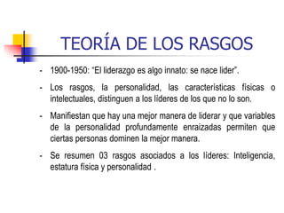TEORÍA DE LOS RASGOS
- 1900-1950: “El liderazgo es algo innato: se nace lider”.
- Los rasgos, la personalidad, las características físicas o
intelectuales, distinguen a los líderes de los que no lo son.
- Manifiestan que hay una mejor manera de liderar y que variables
de la personalidad profundamente enraizadas permiten que
ciertas personas dominen la mejor manera.
- Se resumen 03 rasgos asociados a los líderes: Inteligencia,
estatura física y personalidad .
 