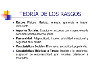TEORÍA DE LOS RASGOS
 Rasgos Físicos: Madurez, energía, apariencia e imagen
impactante.
 Aspectos Sociales: Estudios en escuelas con imagen, elevada
condición social o ascenso social.
 Personalidad: Adaptabilidad, ímpetu, estabilidad emocional y
seguridad en si mismo.
 Caracteristicas Sociales: Diplomacia, sociabilidad, popularidad.
 Caracteristicas Relativas a Tareas: Impulso a la excelencia,
aceptación de responsabilidad, gran iniciativa, orientación a
resultados.
 