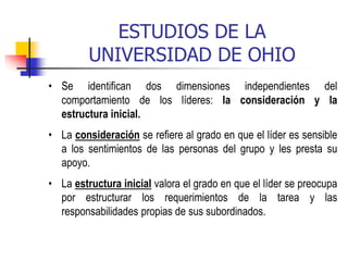 ESTUDIOS DE LA
UNIVERSIDAD DE OHIO
• Se identifican dos dimensiones independientes del
comportamiento de los líderes: la consideración y la
estructura inicial.
• La consideración se refiere al grado en que el líder es sensible
a los sentimientos de las personas del grupo y les presta su
apoyo.
• La estructura inicial valora el grado en que el líder se preocupa
por estructurar los requerimientos de la tarea y las
responsabilidades propias de sus subordinados.
 