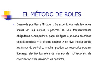 EL MÉTODO DE ROLES
 Desarrolla por Henry Mintzberg. De acuerdo con esta teoría los
lideres en los niveles superiores se ven frecuentemente
obligados a desempeñar el papel de figura o persona de enlace
entre la empresa y el entorno exterior. A un nivel inferior donde
los tramos de control se amplian pueden ser necesarios para un
liderazgo efectivo los roles de manejo de motivaciones, de
coordinación o de resolución de conflictos.
 