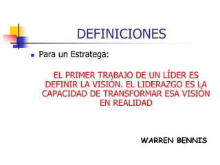 DEFINICIONES
 Para un Estratega:
EL PRIMER TRABAJO DE UN LÍDER ES
DEFINIR LA VISIÓN. EL LIDERAZGO ES LA
CAPACIDAD DE TRANSFORMAR ESA VISIÓN
EN REALIDAD
WARREN BENNIS
 