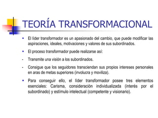 TEORÍA TRANSFORMACIONAL
 El líder transformador es un apasionado del cambio, que puede modificar las
aspiraciones, ideales, motivaciones y valores de sus subordinados.
 El proceso transformador puede realizarse así:
- Transmite una visión a los subordinados.
- Consigue que los seguidores transciendan sus propios intereses personales
en aras de metas superiores (involucra y moviliza).
 Para conseguir ello, el líder transformador posee tres elementos
esenciales: Carisma, consideración individualizada (interés por el
subordinado) y estímulo intelectual (competente y visionario).
 