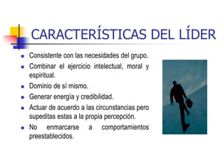 CARACTERÍSTICAS DEL LÍDER
 Consistente con las necesidades del grupo.
 Combinar el ejercicio intelectual, moral y
espiritual.
 Dominio de sí mismo.
 Generar energía y credibilidad.
 Actuar de acuerdo a las circunstancias pero
supeditas estas a la propia percepción.
 No enmarcarse a comportamientos
preestablecidos.
 