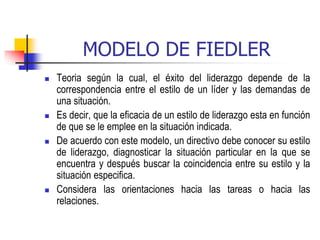 MODELO DE FIEDLER
 Teoria según la cual, el éxito del liderazgo depende de la
correspondencia entre el estilo de un líder y las demandas de
una situación.
 Es decir, que la eficacia de un estilo de liderazgo esta en función
de que se le emplee en la situación indicada.
 De acuerdo con este modelo, un directivo debe conocer su estilo
de liderazgo, diagnosticar la situación particular en la que se
encuentra y después buscar la coincidencia entre su estilo y la
situación especifica.
 Considera las orientaciones hacia las tareas o hacia las
relaciones.
 