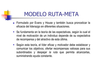MODELO RUTA-META
 Formulado por Evans y House y también busca pronosticar la
eficacia del liderazgo en diferentes situaciones.
 Se fundamenta en la teoría de las expectativas, según la cual el
nivel de motivación de un individuo depende de su expectativa
de recompensa y del atractivo de esta última.
 Según esta teoría, el líder eficaz y motivador debe establecer y
comunicar los objetivos, ofertar recompensas valiosas para sus
subordinados y despejar la ruta que permita alcanzarlas,
suministrando ayuda constante.
 