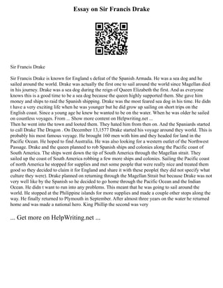 Essay on Sir Francis Drake
Sir Francis Drake
Sir Francis Drake is known for England s defeat of the Spanish Armada. He was a sea dog and he
sailed around the world. Drake was actually the first one to sail around the world since Magellan died
in his journey. Drake was a sea dog during the reign of Queen Elizabeth the first. And as everyone
knows this is a good time to be a sea dog because the queen highly supported them. She gave him
money and ships to raid the Spanish shipping. Drake was the most feared sea dog in his time. He didn
t have a very exciting life when he was younger but he did grow up sailing on short trips on the
English coast. Since a young age he knew he wanted to be on the water. When he was older he sailed
on countless voyages. From ... Show more content on Helpwriting.net ...
Then he went into the town and looted them. They hated him from then on. And the Spaniards started
to call Drake The Dragon . On December 13,1577 Drake started his voyage around they world. This is
probably his most famous voyage. He brought 160 men with him and they headed for land in the
Pacific Ocean. He hoped to find Australia. He was also looking for a western outlet of the Northwest
Passage. Drake and the queen planned to rob Spanish ships and colonies along the Pacific coast of
South America. The ships went down the tip of South America through the Magellan strait. They
sailed up the coast of South America robbing a few more ships and colonies. Sailing the Pacific coast
of north America he stopped for supplies and met some people that were really nice and treated them
good so they decided to claim it for England and share it with these people( they did not specify what
culture they were). Drake planned on returning through the Magellan Strait but because Drake was not
very well like by the Spanish so he decided to go home through the Pacific Ocean and the Indian
Ocean. He didn t want to run into any problems. This meant that he was going to sail around the
world. He stopped at the Philippine islands for more supplies and made a couple other stops along the
way. He finally returned to Plymouth in September. After almost three years on the water he returned
home and was made a national hero. King Phillip the second was very
... Get more on HelpWriting.net ...
 