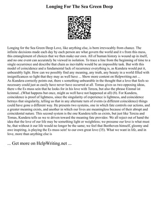 Longing For The Sea Green Deep
Longing for the Sea Green Deep Love, like anything else, is born irrevocably from chance. The
infinite decisions made each day by each person are what govern the world and it s from this mess,
this entanglement of choices that we then make our own. All of human history is wound up in itself,
and no one event can accurately be viewed in isolation. To trace a line from the beginning of time to a
single occurrence and describe that chain as inevitable would be an impossible task. But with this
model of coincidence and a fundamental lack of recurrence everything is, as Kundera would put it,
unbearably light. How can we possibly find any meaning, any truth, any beauty in a world filled with
insignificances so light that they may as well have ... Show more content on Helpwriting.net ...
As Kundera correctly points out, there s something unbearable in the thought that a love that feels so
necessary could just as easily have never have occurred at all. Tomas gives us two opposing ideas,
there s the Es muss sein that he looks for in his love with Tereza, but also the phrase Einmal ist
keinmal...(What happens but once, might as well have not happened at all) (8). For Kundera,
coincidence is proof of lightness, since the singularity of experience is lightness, and coincidence
betrays that singularity, telling us that in any alternate turn of events (a different coincidence) things
could have gone a different way. He presents two systems, one in which fate controls our actions, and
a greater meaning exists, and another in which our lives are meaningless because of their abrupt and
coincidental nature. This second system is the one Kundera tells us exists, but just like Tereza and
Tomas, Kundera tells us we re driven toward the meaning fate provides: We all reject out of hand the
idea that the love of our life may be something light or weightless; we presume our love is what must
be, that without it our life would no longer be the same; we feel that Beethoven himself, gloomy and
awe inspiring, is playing the Es muss sein! to our own great love (35). What we want in life, and in
love, more than anything else is
... Get more on HelpWriting.net ...
 