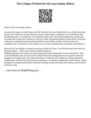 The Critique Of Hotel De Sal Luna Salada, Bolivia
Hotel de Sal Luna Salada, Bolivia
Located at the edge of worlds largest salt flat, Hotel de Sal Luna Salada, Bolivia is a block structured
marvel to be admire for its inner and outer beauty. Made almost completely out of salt blocks, this
breathtaking piece of architecture is an inspiration that needs much acknowledgement. Armed with
accolades like Awards for Excellence in Services 2009, International Quality Award 2009, Certificate
of Business Leadership and Social Responsibility Award 2009, and Bizz Award for Business
Excellence 2011, this hotel is set to surprise you in terms of infrastructure, hospitality and ambience.
Hotel de Sal Luna Salada is situated at the start of Salar de Uyuni, a salt flat that spans more than ten
thousand square ... Show more content on Helpwriting.net ...
Wedding packages here make your special day perfect and unforgettable, just as it should be. Their
event coordinators take care of every last detail from floral arrangements to an exquisite menu and
designing of wedding cake. The magic and energy of Salar de Uyuni makes it a dream destination
wedding spot. Followed by the honeymoon package to extend the wedding bliss a little further. Family
packages are designed specifically to promote bonding and growth along with making some beautiful
memories in the
... Get more on HelpWriting.net ...
 
