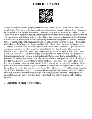 Silence In The Chosen
No one can truly understand sympathy until they have suffered. In his The Chosen, a postmodern
novel, Chaim Potok surveys the meaning of compassion learned through suffering. Danny Saunders, a
brilliant Hasidic Jew, lives in Williamsburg, Brooklyn along with his friend, Reuven Malter, in the
1940s. With his photographic memory, Danny aspires to become a psychologist, but he knows that he
will have to inherit his father s position as the rabbi of their community. In addition to this, his father,
Reb Saunders, will not speak to him about anything other than the holy book of Talmund. Danny is
forced to keep his ideas and experiences to himself, leading to him suffering because of this silence.
Chaim Potok s The Chosen uses Danny s gradual shift ... Show more content on Helpwriting.net ...
As he talks to Reuven about the silence between him and his father, he remarks, ...you can listen to
silence and learn from it... I feel myself alive in it. It talks. And I can hear it... It has a strange,
beautiful texture... sometimes it cries, and you can hear the pain of the world in it. It hurts to listen to
it then. But you have to (249). Danny begins to understand what silence teaches him. He learns to
listen to the pain of others because he suffers himself. Moreover, as Danny is about to leave to
Columbia for college, Reuven describes, His beard and earlocks were gone, and his face looked pale.
But there was a light in his eyes that was almost blinding... There was a long, gentle silence (270).
Reuven notices that Danny is excited from the light in his eyes, and he now understands that silence is
gentle. Because Danny realizes why Reb raised him in silence, he is no longer confused about his
future. Likewise, when Reuven s father asks Danny if he will raise his own child in silence, he replies,
Yes, if I can t find another way (271). Although Danny anguishes, he plans on raising his child the
same way. He understands how silence taught him compassion, and he learns Reb s purpose for
raising him this way. Due to suffering, Danny understands how to listen to the world s problems
through
... Get more on HelpWriting.net ...
 