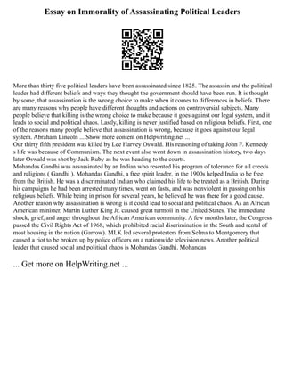 Essay on Immorality of Assassinating Political Leaders
More than thirty five political leaders have been assassinated since 1825. The assassin and the political
leader had different beliefs and ways they thought the government should have been run. It is thought
by some, that assassination is the wrong choice to make when it comes to differences in beliefs. There
are many reasons why people have different thoughts and actions on controversial subjects. Many
people believe that killing is the wrong choice to make because it goes against our legal system, and it
leads to social and political chaos. Lastly, killing is never justified based on religious beliefs. First, one
of the reasons many people believe that assassination is wrong, because it goes against our legal
system. Abraham Lincoln ... Show more content on Helpwriting.net ...
Our thirty fifth president was killed by Lee Harvey Oswald. His reasoning of taking John F. Kennedy
s life was because of Communism. The next event also went down in assassination history, two days
later Oswald was shot by Jack Ruby as he was heading to the courts.
Mohandas Gandhi was assassinated by an Indian who resented his program of tolerance for all creeds
and religions ( Gandhi ). Mohandas Gandhi, a free spirit leader, in the 1900s helped India to be free
from the British. He was a discriminated Indian who claimed his life to be treated as a British. During
his campaigns he had been arrested many times, went on fasts, and was nonviolent in passing on his
religious beliefs. While being in prison for several years, he believed he was there for a good cause.
Another reason why assassination is wrong is it could lead to social and political chaos. As an African
American minister, Martin Luther King Jr. caused great turmoil in the United States. The immediate
shock, grief, and anger throughout the African American community. A few months later, the Congress
passed the Civil Rights Act of 1968, which prohibited racial discrimination in the South and rental of
most housing in the nation (Garrow). MLK led several protesters from Selma to Montgomery that
caused a riot to be broken up by police officers on a nationwide television news. Another political
leader that caused social and political chaos is Mohandas Gandhi. Mohandas
... Get more on HelpWriting.net ...
 
