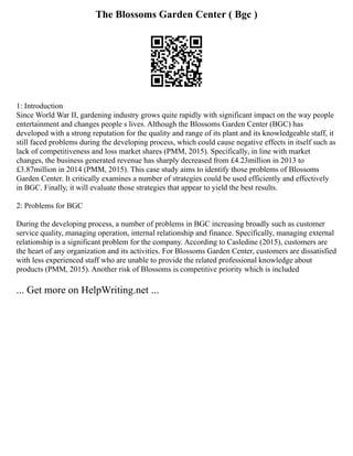 The Blossoms Garden Center ( Bgc )
1: Introduction
Since World War II, gardening industry grows quite rapidly with significant impact on the way people
entertainment and changes people s lives. Although the Blossoms Garden Center (BGC) has
developed with a strong reputation for the quality and range of its plant and its knowledgeable staff, it
still faced problems during the developing process, which could cause negative effects in itself such as
lack of competitiveness and loss market shares (PMM, 2015). Specifically, in line with market
changes, the business generated revenue has sharply decreased from £4.23million in 2013 to
£3.87million in 2014 (PMM, 2015). This case study aims to identify those problems of Blossoms
Garden Center. It critically examines a number of strategies could be used efficiently and effectively
in BGC. Finally, it will evaluate those strategies that appear to yield the best results.
2: Problems for BGC
During the developing process, a number of problems in BGC increasing broadly such as customer
service quality, managing operation, internal relationship and finance. Specifically, managing external
relationship is a significant problem for the company. According to Casledine (2015), customers are
the heart of any organization and its activities. For Blossoms Garden Center, customers are dissatisfied
with less experienced staff who are unable to provide the related professional knowledge about
products (PMM, 2015). Another risk of Blossoms is competitive priority which is included
... Get more on HelpWriting.net ...
 