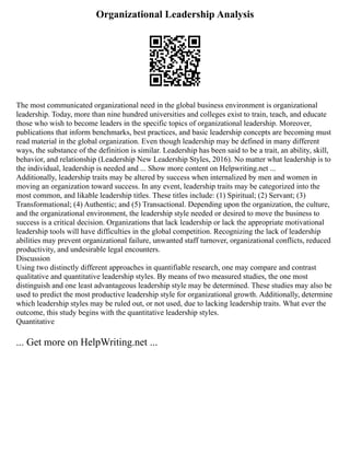Organizational Leadership Analysis
The most communicated organizational need in the global business environment is organizational
leadership. Today, more than nine hundred universities and colleges exist to train, teach, and educate
those who wish to become leaders in the specific topics of organizational leadership. Moreover,
publications that inform benchmarks, best practices, and basic leadership concepts are becoming must
read material in the global organization. Even though leadership may be defined in many different
ways, the substance of the definition is similar. Leadership has been said to be a trait, an ability, skill,
behavior, and relationship (Leadership New Leadership Styles, 2016). No matter what leadership is to
the individual, leadership is needed and ... Show more content on Helpwriting.net ...
Additionally, leadership traits may be altered by success when internalized by men and women in
moving an organization toward success. In any event, leadership traits may be categorized into the
most common, and likable leadership titles. These titles include: (1) Spiritual; (2) Servant; (3)
Transformational; (4) Authentic; and (5) Transactional. Depending upon the organization, the culture,
and the organizational environment, the leadership style needed or desired to move the business to
success is a critical decision. Organizations that lack leadership or lack the appropriate motivational
leadership tools will have difficulties in the global competition. Recognizing the lack of leadership
abilities may prevent organizational failure, unwanted staff turnover, organizational conflicts, reduced
productivity, and undesirable legal encounters.
Discussion
Using two distinctly different approaches in quantifiable research, one may compare and contrast
qualitative and quantitative leadership styles. By means of two measured studies, the one most
distinguish and one least advantageous leadership style may be determined. These studies may also be
used to predict the most productive leadership style for organizational growth. Additionally, determine
which leadership styles may be ruled out, or not used, due to lacking leadership traits. What ever the
outcome, this study begins with the quantitative leadership styles.
Quantitative
... Get more on HelpWriting.net ...
 