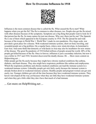 How To Overcome Influenza In 1918
Influenza is the most common disease that is called the flu. What caused the flu to start? What
happens when you get the flu? The flu is common to other diseases, too. People also get the flu mixed
with other diseases because of the symptoms. Symptoms are a big thing that people want to look for if
that person has the flu. So many names for just one disease. Why can t there just be one? The Spanish
flu is one of them which appeared in the European country in 1918. The flu spread far and wide
because of the troops in World War 1. World War 1 made its own pandemic. On a large scale, war
provided a great place for a disease. With weakened immune systems, short on food, traveling, and
wounded people are a big problem. On a regular basis, when a new strain develops, its homeland is
East Asia. And some think that domestic or wild ducks in Asia may also be incubators for new strains
of the disease. The great flu pandemic of 1918 killed millions of people around the world. 40% of the
people got killed because of the flu. Once in forever, influenza is just a secondary infection, but now it
was a killer in 1917 and 1918. Scientist discovered the deadly disease. Dr. ... Show more content on
Helpwriting.net ...
Older people get the flu easily because they might have chronic medical conditions like asthma,
diabetes, and heart disease. They also might have respiratory problems like asthma and emphysema.
Which the respiratory problems and chronic medical conditions can lead the immune system to a
weakened immune system. Unhealthy people get sick fairly easily because the immune system is
already broken down to weakened immune systems. Healthy people and pregnant women can get sick
easily, too. Younger children get sick all the time because they have weakened immune systems. They
haven t developed all the way yet because when they are little they have weakened immune systems
and when they get a little older they don t have that much of a bad immune
... Get more on HelpWriting.net ...
 