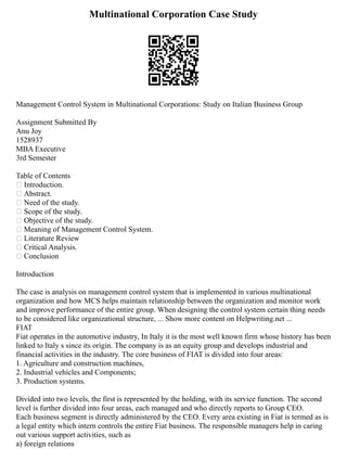 Multinational Corporation Case Study
Management Control System in Multinational Corporations: Study on Italian Business Group
Assignment Submitted By
Anu Joy
1528937
MBA Executive
3rd Semester
Table of Contents
 Introduction.
 Abstract.
 Need of the study.
 Scope of the study.
 Objective of the study.
 Meaning of Management Control System.
 Literature Review
 Critical Analysis.
 Conclusion
Introduction
The case is analysis on management control system that is implemented in various multinational
organization and how MCS helps maintain relationship between the organization and monitor work
and improve performance of the entire group. When designing the control system certain thing needs
to be considered like organizational structure, ... Show more content on Helpwriting.net ...
FIAT
Fiat operates in the automotive industry, In Italy it is the most well known firm whose history has been
linked to Italy s since its origin. The company is as an equity group and develops industrial and
financial activities in the industry. The core business of FIAT is divided into four areas:
1. Agriculture and construction machines,
2. Industrial vehicles and Components;
3. Production systems.
Divided into two levels, the first is represented by the holding, with its service function. The second
level is further divided into four areas, each managed and who directly reports to Group CEO.
Each business segment is directly administered by the CEO. Every area existing in Fiat is termed as is
a legal entity which intern controls the entire Fiat business. The responsible managers help in caring
out various support activities, such as
a) foreign relations
 